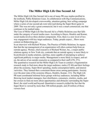 The Miller High Life One Second Ad
The Miller High Life One Second Ad is one of many PR case studies profiled in
the textbook, Public Relations Cases. In collaboration with Dig Communications,
Miller High Life developed a newsworthy, attention getting, beer selling campaign
where a series of one second ads were televised during the Super Bowl game in
2009. This was not only a great commercial, but it was a smart commercial; one that
continues to be studied today.
The Case of Miller High Life One Second Ad is a Public Relations case that falls
under the category of social media cases. According to Hayes, Hendrix and Kumar,
social media involves three distinct components. First, there is a new level of two
way engagement with key target audiences. Today, people expect... Show more
content on Helpwriting.net ...
In an interview with Richard Weiner, The Practice of Public Relations, he argues
that that the top management of an organization will often contract help from an
outside agency. Weiner, chief executive of Richard Weiner, Inc., a major public
relations agency in New York city, contends that an outside agency is more likely to
be proficient in media relations, and thus, more capable of attempting to achieve
significant publicity in major media. Management is more likely to respect, and act
on, the advice of an outside counselor as compared to their staff (270, 271).
The quantitative research led the Miller High Life Team to conduct a Segmentation
research study to find more about the target audience; males (35 40) and their feelings
about the economy, Super Bowl spending, media consumption habits, and interest
/activities. They learned that a consistent theme arose among participants: Anxiety
over the poor state of the economy (Hayes, Hendrix, Kumar, 121). The High Life
PR team coordinated informal focus groups with key audiences, including Miller
Brewing local market managers, beer distributors, consumers, retailers, media, and
bar owners to find out more about opportunities and obstacles surrounding the Super
Bowl, the retail world and beyond. Quantitative research yielded the fact that the
Super Bowl is viewed by more than 100 million people, and 28 million of those
viewers host
 
