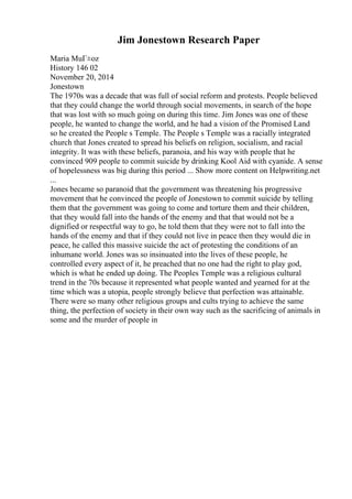 Jim Jonestown Research Paper
Maria MuГ±oz
History 146 02
November 20, 2014
Jonestown
The 1970s was a decade that was full of social reform and protests. People believed
that they could change the world through social movements, in search of the hope
that was lost with so much going on during this time. Jim Jones was one of these
people, he wanted to change the world, and he had a vision of the Promised Land
so he created the People s Temple. The People s Temple was a racially integrated
church that Jones created to spread his beliefs on religion, socialism, and racial
integrity. It was with these beliefs, paranoia, and his way with people that he
convinced 909 people to commit suicide by drinking Kool Aid with cyanide. A sense
of hopelessness was big during this period ... Show more content on Helpwriting.net
...
Jones became so paranoid that the government was threatening his progressive
movement that he convinced the people of Jonestown to commit suicide by telling
them that the government was going to come and torture them and their children,
that they would fall into the hands of the enemy and that that would not be a
dignified or respectful way to go, he told them that they were not to fall into the
hands of the enemy and that if they could not live in peace then they would die in
peace, he called this massive suicide the act of protesting the conditions of an
inhumane world. Jones was so insinuated into the lives of these people, he
controlled every aspect of it, he preached that no one had the right to play god,
which is what he ended up doing. The Peoples Temple was a religious cultural
trend in the 70s because it represented what people wanted and yearned for at the
time which was a utopia, people strongly believe that perfection was attainable.
There were so many other religious groups and cults trying to achieve the same
thing, the perfection of society in their own way such as the sacrificing of animals in
some and the murder of people in
 