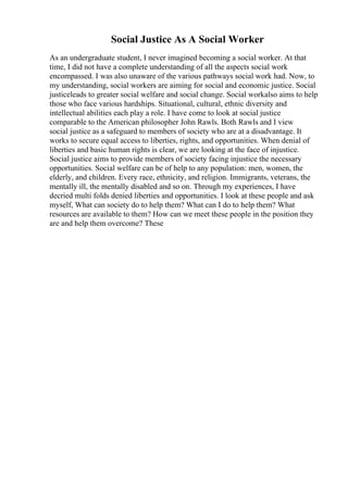 Social Justice As A Social Worker
As an undergraduate student, I never imagined becoming a social worker. At that
time, I did not have a complete understanding of all the aspects social work
encompassed. I was also unaware of the various pathways social work had. Now, to
my understanding, social workers are aiming for social and economic justice. Social
justiceleads to greater social welfare and social change. Social workalso aims to help
those who face various hardships. Situational, cultural, ethnic diversity and
intellectual abilities each play a role. I have come to look at social justice
comparable to the American philosopher John Rawls. Both Rawls and I view
social justice as a safeguard to members of society who are at a disadvantage. It
works to secure equal access to liberties, rights, and opportunities. When denial of
liberties and basic human rights is clear, we are looking at the face of injustice.
Social justice aims to provide members of society facing injustice the necessary
opportunities. Social welfare can be of help to any population: men, women, the
elderly, and children. Every race, ethnicity, and religion. Immigrants, veterans, the
mentally ill, the mentally disabled and so on. Through my experiences, I have
decried multi folds denied liberties and opportunities. I look at these people and ask
myself, What can society do to help them? What can I do to help them? What
resources are available to them? How can we meet these people in the position they
are and help them overcome? These
 