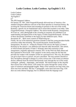 Leslie Cardoso. Leslie Cardoso. Ap English 3. P.3.
Leslie Cardoso
Leslie Cardoso
Ap English 3
p.3
The JFK Inaugural Address
On January 20, 1961, John Fitzgerald Kennedy delivered one of America s few
standout inaugural addresses and one of the finest speeches in American history. By
invoking the American dream and extending its promise to the rest of the world,
Kennedy s speech was an inspirational call to action that resonates even today. John
Fitzgerald Kennedy s Inaugural Address, The article Inside Kennedy s Inauguration,
50 Years on , and a photograph of the swearing in ceremony all contribute to an
understanding and appreciation of the legacy of John Fitzgerald Kennedy. All three
of these documents contribute to the legacy by their different styles. These
documents all ... Show more content on Helpwriting.net ...
Finally, the use of his rhetorical questions reminds us that the young president builds
consensus rather than dictating. The second document, Inside Kennedy s
Inauguration, 50 years on , written by Eleanor Clift conveys the legacy of John F.
Kennedy by the speech s very different style than the other documents. This article,
in which friends and family of John F. Kennedy share their memories of the
inauguration, originally appeared in January 2011 on the Web site Daily Beast and
then reprinted in Newsweek. Clift s purpose in this article states the fact that she
provides her readers with examples of him on a personal level. This way, the readers
can get to know him as a person, not just a president. The tone remains cheerful at
first, but halfway through it changes to a more serious tone. Clift creates an abstract
diction, different from the diction that Kennedy used, through the use of the words
contingent , gallantly , impromptu , and rotunda . Her diction helps set the cheerful
then serious tone of this article. Clift creates her syntax through the variety of her
types of sentences and paragraph lengths. Many of her sentences are long with a few
short ones here and there. She has 17 paragraphs, some short and some long. Clift
does use some abstract language, but it is different from the language used
 