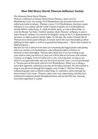 How Did Henry David Thoreau Influence Society
The Infamous Henry David Thoreau
Thoreau s Influence on History Henry David Thoreau s ideas on Civil
Disobedience were very strong. Civil Disobedience has also been known to be
called nonviolent resistance. Thoreau s essay, Civil Disobedience, has been a great
influence to our country and the world. Famous examples of civil disobedience
include Martin Luther King, Jr s fight for black rights, as well as Rosa Parks, or
even the Boston Tea Party. Another situation where Thoreau s influence is seen is
when Susan B. Anthony was arrested for illegally voting for the U.S. Representatives
elections, in order to protect female rights. To this day, the works of Henry David
Thoreau have shown great influence in society and in the ways that people go about
fighting for their rights, as well as in general just being more ... Show more content on
Helpwriting.net ...
Because he was so driven in his ideas of overcoming the bigger picture and getting
what you want by civil disobedience, it has influenced others to believe in
themselves more thoroughly. Thoreau talks about how if you are willing to put
your mind to what you believe in, then you will be able to overcome with without
violence, or struggle. Even if it takes you a very, very long time, as long as you
stick to your guns and make sure you never give up your views, you can get through
it. Thoreau proved this point with his Civil Disobedience. When you re taking a
nonviolent approach, sometimes you may not be taken seriously. He showed that as
long as you persevere through the struggles, you ll make it. This has obviously
influenced people such as Martin Luther King, Jr., and that is shown through his
perseverance in his issues. Thoreau s ideas were very empowering, and they have
continued to empower people throughout history and up until this day, showing
nonviolent opposition is a great
 