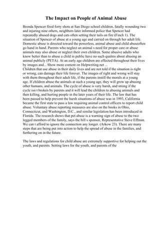 The Impact on People of Animal Abuse
Brenda Spencer fired forty shots at San Diego school children, fatally wounding two
and injuring nine others, neighbors later informed police that Spencer had
repeatedly abused dogs and cats often setting their tails on fire (Finch 1). The
situation of Spencer of abuse at a young age and carried on through her adult life.
Domestic abuse is directed toward the powerless, animal abuse and child abuseoften
go hand in hand. Parents who neglect an animal s need for proper care or abuse
animals may also abuse or neglect their own children. Some abusive adults who
know better than to abuse a child in public have no such qualms about abusing an
animal publicly (PETA). At an early age children are effected throughout their lives
by images and... Show more content on Helpwriting.net ...
Children that use abuse in their daily lives and are not told if the situation is right
or wrong, can damage their life forever. The images of right and wrong will stay
with them throughout their adult life, if the parents instill the morals at a young
age. If children abuse the animals at such a young age, they will grow up abusing
other humans, and animals. The cycle of abuse is very harsh, and strong if the
cycle isn t broken by parents and it will lead the children to abusing animals and
then killing, and hurting people in the later years of their life. The law that has
been passed to help prevent the harsh situations of abuse was in 1993, California
became the first state to pass a law requiring animal control officers to report child
abuse. Voluntary abuse reporting measures are also on the books in Ohio,
Connecticut, and Washington, D.C., and similar legislation has been introduced in
Florida. The research shows that pet abuse is a warning sign of abuse to the two
legged members of the family, says the bill s sponsor, Representative Steve Effman.
We can t afford to ignore the connection any longer. (Arkow 23). There are many
steps that are being put into action to help the spread of abuse in the families, and
furthering on in the future.
The laws and regulations for child abuse are extremely supportive for helping out the
youth, and parents. Setting laws for the youth, and parents of the
 