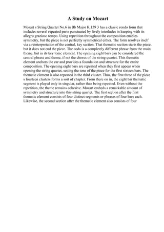 A Study on Mozart
Mozart s String Quartet No.6 in Bb Major K.159 3 has a classic rondo form that
includes several repeated parts punctuated by lively interludes in keeping with its
allegro grazioso tempo. Using repetition throughout the composition enables
symmetry, but the piece is not perfectly symmetrical either. The form resolves itself
via a reinterpretation of the central, key section. That thematic section starts the piece,
but it does not end the piece. The coda is a completely different phrase from the main
theme, but in its key tonic element. The opening eight bars can be considered the
central phrase and theme, if not the chorus of the string quartet. This thematic
element anchors the ear and provides a foundation and structure for the entire
composition. The opening eight bars are repeated when they first appear when
opening the string quartet, setting the tone of the piece for the first sixteen bars. The
thematic element is also repeated in the third cluster. Thus, the first three of the piece
s fourteen clusters forms a sort of chapter. From there on in, the eight bar thematic
segment is played only in singular, rather than being repeated. Even without the
repetition, the theme remains cohesive. Mozart embeds a remarkable amount of
symmetry and structure into this string quartet. The first section after the first
thematic element consists of four distinct segments or phrases of four bars each.
Likewise, the second section after the thematic element also consists of four
 