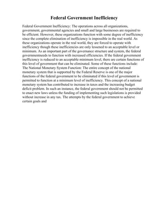 Federal Government Inefficiency
Federal Government Inefficiency: The operations across all organizations,
government, governmental agencies and small and large businesses are required to
be efficient. However, these organizations function with some degree of inefficiency
since the complete elimination of inefficiency is impossible in the real world. As
these organizations operate in the real world, they are forced to operate with
inefficiency though these inefficiencies are only lessened to an acceptable level or
minimum. As an important part of the governance structure and system, the federal
governmentneeds to function with increased efficiencies. If the federal government
inefficiency is reduced to an acceptable minimum level, there are certain functions of
this level of government that can be eliminated. Some of these functions include:
The National Monetary System Function: The entire concept of the national
monetary system that is supported by the Federal Reserve is one of the major
functions of the federal government to be eliminated if this level of government is
permitted to function at a minimum level of inefficiency. This concept of a national
monetary system has contributed to increase in taxes and the increasing budget
deficit problem. In such an instance, the federal government should not be permitted
to enact new laws unless the funding of implementing such legislations is provided
without increase in any tax. The attempts by the federal government to achieve
certain goals and
 