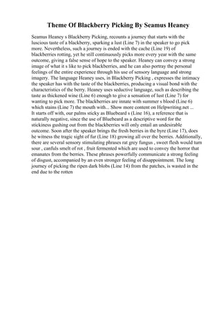 Theme Of Blackberry Picking By Seamus Heaney
Seamus Heaney s Blackberry Picking, recounts a journey that starts with the
luscious taste of a blackberry, sparking a lust (Line 7) in the speaker to go pick
more. Nevertheless, such a journey is ended with the cache (Line 19) of
blackberries rotting, yet he still continuously picks more every year with the same
outcome, giving a false sense of hope to the speaker. Heaney can convey a strong
image of what it s like to pick blackberries, and he can also portray the personal
feelings of the entire experience through his use of sensory language and strong
imagery. The language Heaney uses, in Blackberry Picking , expresses the intimacy
the speaker has with the taste of the blackberries, producing a visual bond with the
characteristics of the berry. Heaney uses seductive language, such as describing the
taste as thickened wine (Line 6) enough to give a sensation of lust (Line 7) for
wanting to pick more. The blackberries are innate with summer s blood (Line 6)
which stains (Line 7) the mouth with... Show more content on Helpwriting.net ...
It starts off with, our palms sticky as Bluebeard s (Line 16), a reference that is
naturally negative, since the use of Bluebeard as a descriptive word for the
stickiness gushing out from the blackberries will only entail an undesirable
outcome. Soon after the speaker brings the fresh berries in the byre (Line 17), does
he witness the tragic sight of fur (Line 18) growing all over the berries. Additionally,
there are several sensory stimulating phrases rat grey fungus , sweet flesh would turn
sour , canfuls smelt of rot , fruit fermented which are used to convey the horror that
emanates from the berries. These phrases powerfully communicate a strong feeling
of disgust, accompanied by an even stronger feeling of disappointment. The long
journey of picking the ripen dark blobs (Line 14) from the patches, is wasted in the
end due to the rotten
 
