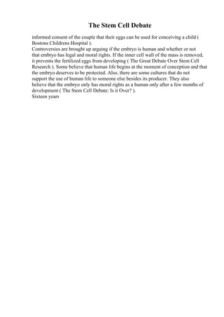 The Stem Cell Debate
informed consent of the couple that their eggs can be used for conceiving a child (
Bostons Childrens Hospital ).
Controversies are brought up arguing if the embryo is human and whether or not
that embryo has legal and moral rights. If the inner cell wall of the mass is removed,
it prevents the fertilized eggs from developing ( The Great Debate Over Stem Cell
Research ). Some believe that human life begins at the moment of conception and that
the embryo deserves to be protected. Also, there are some cultures that do not
support the use of human life to someone else besides its producer. They also
believe that the embryo only has moral rights as a human only after a few months of
development ( The Stem Cell Debate: Is it Over? ).
Sixteen years
 