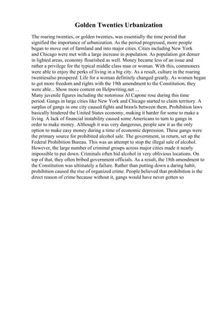 Golden Twenties Urbanization
The roaring twenties, or golden twenties, was essentially the time period that
signified the importance of urbanization. As the period progressed, more people
began to move out of farmland and into major cities. Cities including New York
and Chicago were met with a large increase in population. As population got denser
in lighted areas, economy flourished as well. Money became less of an issue and
rather a privilege for the typical middle class man or woman. With this, commoners
were able to enjoy the perks of living in a big city. As a result, culture in the roaring
twentiesalso prospered. Life for a woman definitely changed greatly. As women began
to get more freedom and rights with the 19th amendment to the Constitution, they
were able... Show more content on Helpwriting.net ...
Many juvenile figures including the notorious Al Capone rose during this time
period. Gangs in large cities like New York and Chicago started to claim territory. A
surplus of gangs in one city caused fights and brawls between them. Prohibition laws
basically hindered the United States economy, making it harder for some to make a
living. A lack of financial instability caused some Americans to turn to gangs in
order to make money. Although it was very dangerous, people saw it as the only
option to make easy money during a time of economic depression. These gangs were
the primary source for prohibited alcohol sale. The government, in return, set up the
Federal Prohibition Bureau. This was an attempt to stop the illegal sale of alcohol.
However, the large number of criminal groups across major cities made it nearly
impossible to put down. Criminals often hid alcohol in very oblivious locations. On
top of that, they often bribed government officials. As a result, the 18th amendment to
the Constitution was ultimately a failure. Rather than putting down a daring habit,
prohibition caused the rise of organized crime. People believed that prohibition is the
direct reason of crime because without it, gangs would have never gotten so
 