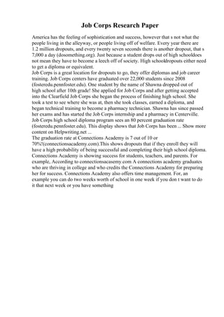 Job Corps Research Paper
America has the feeling of sophistication and success, however that s not what the
people living in the alleyway, or people living off of welfare. Every year there are
1.2 million dropouts, and every twenty seven seconds there is another dropout, that s
7,000 a day (dosomething.org). Just because a student drops out of high schooldoes
not mean they have to become a leech off of society. High schooldropouts either need
to get a diploma or equivalent.
Job Corps is a great location for dropouts to go, they offer diplomas and job career
training. Job Corps centers have graduated over 22,000 students since 2008
(fosteredu.pennfoster.edu). One student by the name of Shawna dropped out of
high school after 10th grade! She applied for Job Corps and after getting accepted
into the Clearfield Job Corps she began the process of finishing high school. She
took a test to see where she was at, then she took classes, earned a diploma, and
began technical training to become a pharmacy technician. Shawna has since passed
her exams and has started the Job Corps internship and a pharmacy in Centerville.
Job Corps high school diploma program sees an 80 percent graduation rate
(fosteredu.pennfoster.edu). This display shows that Job Corps has been ... Show more
content on Helpwriting.net ...
The graduation rate at Connections Academy is 7 out of 10 or
70%!(connectionsacademy.com).This shows dropouts that if they enroll they will
have a high probability of being successful and completing their high school diploma.
Connections Academy is showing success for students, teachers, and parents. For
example, According to connectionsacasemy.com A connections academy graduates
who are thriving in college and who credits the Connections Academy for preparing
her for success. Connections Academy also offers time management. For, an
example you can do two weeks worth of school in one week if you don t want to do
it that next week or you have something
 