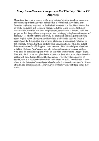 Mary Anne Warren s Argument On The Legal Status Of
Abortion
Mary Anne Warren s argument on the legal status of abortion stands on a concrete
understanding and realization of an individual s personhood. Now Mary Anne
Warren s unyielding argument on the basis of personhood is that, If we assume that
an entity is a person just because it happens to belong to our favored biological
classification, we stand convicted of speciesism, close cousin to racism. There are
properties that do qualify an entity as a person, but simply being human is not one of
them (124). To first be able to argue why the abortionof a fetus is permissible she
needs to give a clear distinction of what can be established a decisive factor of
personhood. To distinguish a line between a fetus and a human and if abortion is
to be morally permissible there needs to be an understanding of when this cut off
between the two officially happens. In an example of the potential personhood and
a right to life Mary Ann Warren uses a hypothetical scenario of a space explorer
who lands on an unknown plant. While on this plant he encounters a race of aliens.
Now since he is on another plant in the presence of these alien beings how should he
act towards these beings. He must first determine if they have the capability of
moralityor if it is acceptable to consume these aliens for food. To determine if these
aliens are in fact part of a moral personhood maybe he can notice works of art, forms
of tools, and communication. However, even without evidence of these things they
could
 