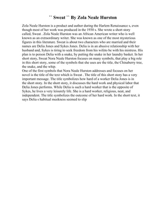 `` Sweat `` By Zola Neale Hurston
Zola Neale Hurston is a product and author during the Harlem Renaissance s, even
though most of her work was produced in the 1930 s. She wrote a short story
called, Sweat . Zola Neale Hurston was an African American writer who is well
known as an extraordinary writer. She was known as one of the most mysterious
figures in this literature. Sweat is about two characters who are married and their
names are Delia Jones and Sykes Jones. Delia is in an abusive relationship with her
husband and, Sykes is tiring to seek freedom from his wifeto be with his mistress. His
plan is to poison Delia with a snake, by putting the snake in her laundry basket. In her
short story, Sweat Nora Neale Hurston focuses on many symbols, that play a big role
in this short story, some of the symbols that she uses are the title, the Chinaberry tree,
the snake, and the whip.
One of the first symbols that Nora Neale Hurston addresses and focuses on her
novel is the title of the text which is Sweat . The title of this short story has a very
important message. The title symbolizes how hard of a worker Delia Jones is in
the short story. In the short story, it discusses the hard work and physical labor that
Delia Jones performs. While Delia is such a hard worker that is the opposite of
Sykes, he lives a very leisurely life. She is a hard worker, religious, neat, and
independent. The title symbolizes the outcome of her hard work. In the short text, it
says Delia s habitual meekness seemed to slip
 