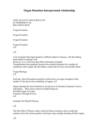 Organ Donation Interpersonal relationship
.
O RG AN D O N ATIO N RO LE O F
IN TERPERSO N AL
RELATIO N SH IP
O rgan D onation
O rgan D onation
O rgan D onation
O rgan D onation
п‚Ё
п‚Ё
A lot of people find organ donation a difficult subject to discuss, a bit like talking
about death or making a will.
However, it is a vital issue that affects thousands of people.
Transplantation has gradually become the accepted treatment for a number of
conditions where organs like the kidneys, heart and liver have irreversibly failed
O rgan Shortage
п‚Ё
Each day, about 60 people around the world receive an organ transplant, while
another 13 die due to non availability of organs. п‚Ё
Organ shortage the main limitation to saving lives of critically ill patients is due to
individuals ... Show more content on Helpwriting.net ...
SocialM essage on O rgan
D onation Through M ovies
п‚Ё
Example The Ship Of Theseus
п‚Ё
The film Ship of Theseus, India s latest art house sensation, aims to make the
audience leave the cinema quietly resolving to sign a pledge donating all their organs.
п‚Ё
 