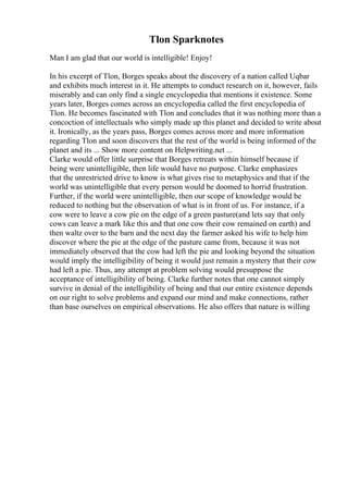 Tlon Sparknotes
Man I am glad that our world is intelligible! Enjoy!
In his excerpt of Tlon, Borges speaks about the discovery of a nation called Uqbar
and exhibits much interest in it. He attempts to conduct research on it, however, fails
miserably and can only find a single encyclopedia that mentions it existence. Some
years later, Borges comes across an encyclopedia called the first encyclopedia of
Tlon. He becomes fascinated with Tlon and concludes that it was nothing more than a
concoction of intellectuals who simply made up this planet and decided to write about
it. Ironically, as the years pass, Borges comes across more and more information
regarding Tlon and soon discovers that the rest of the world is being informed of the
planet and its ... Show more content on Helpwriting.net ...
Clarke would offer little surprise that Borges retreats within himself because if
being were unintelligible, then life would have no purpose. Clarke emphasizes
that the unrestricted drive to know is what gives rise to metaphysics and that if the
world was unintelligible that every person would be doomed to horrid frustration.
Further, if the world were unintelligible, then our scope of knowledge would be
reduced to nothing but the observation of what is in front of us. For instance, if a
cow were to leave a cow pie on the edge of a green pasture(and lets say that only
cows can leave a mark like this and that one cow their cow remained on earth) and
then waltz over to the barn and the next day the farmer asked his wife to help him
discover where the pie at the edge of the pasture came from, because it was not
immediately observed that the cow had left the pie and looking beyond the situation
would imply the intelligibility of being it would just remain a mystery that their cow
had left a pie. Thus, any attempt at problem solving would presuppose the
acceptance of intelligibility of being. Clarke further notes that one cannot simply
survive in denial of the intelligibility of being and that our entire existence depends
on our right to solve problems and expand our mind and make connections, rather
than base ourselves on empirical observations. He also offers that nature is willing
 