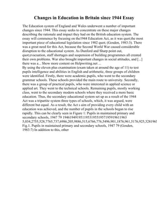 Changes in Education in Britain since 1944 Essay
The Education system of England and Wales underwent a number of important
changes since 1944. This essay seeks to concentrate on these major changes
describing the rationale and impact they had on the British education system. The
essay will commence by focusing on the1944 Education Act, as it was quot;the most
important piece of educational legislation since 1902 quot; (Gosden, 1983:3). There
was a great need for this Act, because the Second World War caused considerable
disruption to the educational system. As Dunford and Sharp point out,
quot;evacuation, staff shortages and suspension of building programmes all created
their own problems. War also brought important changes in social attitudes, and [...]
there was a... Show more content on Helpwriting.net ...
By using the eleven plus examination (exam taken at around the age of 11) to test
pupils intelligence and abilities in English and arithmetic, three groups of children
were identified. Firstly, there were academic pupils, who went to the secondary
grammar schools. These schools provided the main route to university. Secondly,
there was a group of practical pupils, who were interested in applied science or
applied art. They went to the technical schools. Remaining pupils, mostly working
class, went to the secondary modern schools where they received a more basic
education. Thus, the secondary educational system set up as a result of the 1944
Act was a tripartite system three types of schools, which, it was argued, were
different but equal. As a result, the Act s aim of providing every child with an
education was achieved, and the number of pupils in the schools began to rise
rapidly. This can be clearly seen in Figure 1: Pupils in maintained primary and
secondary schools, 1947 79 194619491951195319551957195919611963
5,034,2755,528,7765,737,6986,205,9886,515,6766,776,5496,901,1876,961,5176,925,3281965
Fig.1. Pupils in maintained primary and secondary schools, 1947 79 (Gosden,
1983:7) In addition to this, other
 