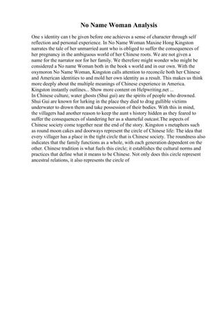 No Name Woman Analysis
One s identity can t be given before one achieves a sense of character through self
reflection and personal experience. In No Name Woman Maxine Hong Kingston
narrates the tale of her unmarried aunt who is obliged to suffer the consequences of
her pregnancy in the ambiguous world of her Chinese roots. We are not given a
name for the narrator nor for her family. We therefore might wonder who might be
considered a No name Woman both in the book s world and in our own. With the
oxymoron No Name Woman, Kingston calls attention to reconcile both her Chinese
and American identities to and mold her own identity as a result. This makes us think
more deeply about the multiple meanings of Chinese experience in America.
Kingston instantly outlines... Show more content on Helpwriting.net ...
In Chinese culture, water ghosts (Shui gui) are the spirits of people who drowned.
Shui Gui are known for lurking in the place they died to drag gullible victims
underwater to drown them and take possession of their bodies. With this in mind,
the villagers had another reason to keep the aunt s history hidden as they feared to
suffer the consequences of slandering her as a shameful outcast.The aspects of
Chinese society come together near the end of the story. Kingston s metaphors such
as round moon cakes and doorways represent the circle of Chinese life: The idea that
every villager has a place in the tight circle that is Chinese society. The roundness also
indicates that the family functions as a whole, with each generation dependent on the
other. Chinese tradition is what fuels this circle; it establishes the cultural norms and
practices that define what it means to be Chinese. Not only does this circle represent
ancestral relations, it also represents the circle of
 