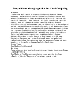 Study Of Data Mining Algorithm For Cloud Computing
ABSTRACT
This technical paper consists of the study of data mining algorithm in cloud
computing. Cloud Computing is an environment created in user s machine from
online application stored in clouds and run through web browser. Therefore, it is
essential to manage user s data efficiently. Data mining also known as knowledge
discovery is the process of analyzing data from different perspectives and
summarizing it into useful information where the information can be used to increase
revenue, cut costs of implementation and maintenances, or all. Data mining software
and/or algorithms is one of a number of analytical tools for analyzing data. It allows
users to analyze data from many different dimensions or angles, categorize it, and
summarize the relationships identified. Technically, data mining is the process of
finding correlations or patterns among dozens of fields in large relational
databases. The process of mining data can be done in many ways; this paper
discusses the theoretical study of two algorithms K means and Apriori, their
explanation using flow chart and pseudo code, and comparison for time and space
complexity of the two for the dataset of an Online Retail Shop .
General Terms
Data Mining, Algorithms et. al.
Keywords
Clusters, data sets, item, centroid, distance, converge, frequent item sets, candidates.
1.INTRODUCTION
Data Mining in Cloud Computing applications is data retrieving from huge
collection of data sets. The process of converting a huge set of data
 