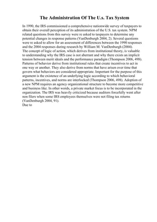 The Administration Of The U.s. Tax System
In 1990, the IRS commissioned a comprehensive nationwide survey of taxpayers to
obtain their overall perception of its administration of the U.S. tax system. NPM
related questions from this survey were re asked to taxpayers to determine any
potential changes in response patterns (VanDenburgh 2004, 2). Several questions
were re asked to allow for an assessment of differences between the 1990 responses
and the 2004 responses during research by William M. VanDenburgh (2004).
The concept of logic of action, which derives from institutional theory, is valuable
to understanding why the IRS case is not aberrant and why there exists an implicit
tension between merit ideals and the performance paradigm (Thompson 2006, 498).
Patterns of behavior derive from institutional rules that create incentives to act in
one way or another. They also derive from norms that have arisen over time that
govern what behaviors are considered appropriate. Important for the purpose of this
argument is the existence of an underlying logic according to which behavioral
patterns, incentives, and norms are interlocked (Thompson 2006, 498). Adoption of
a new NPM requires an agency organizational structure to become more competitive
and business like. In other words, a private market focus is to be incorporated in the
organization. The IRS was heavily criticized because auditors forcefully went after
non filers when some IRS employees themselves were not filing tax returns
(VanDenburgh 2004, 91).
Due to
 