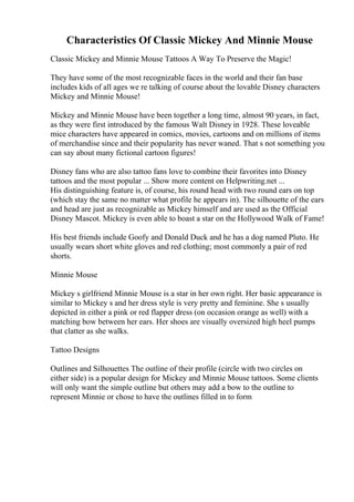 Characteristics Of Classic Mickey And Minnie Mouse
Classic Mickey and Minnie Mouse Tattoos A Way To Preserve the Magic!
They have some of the most recognizable faces in the world and their fan base
includes kids of all ages we re talking of course about the lovable Disney characters
Mickey and Minnie Mouse!
Mickey and Minnie Mouse have been together a long time, almost 90 years, in fact,
as they were first introduced by the famous Walt Disney in 1928. These loveable
mice characters have appeared in comics, movies, cartoons and on millions of items
of merchandise since and their popularity has never waned. That s not something you
can say about many fictional cartoon figures!
Disney fans who are also tattoo fans love to combine their favorites into Disney
tattoos and the most popular ... Show more content on Helpwriting.net ...
His distinguishing feature is, of course, his round head with two round ears on top
(which stay the same no matter what profile he appears in). The silhouette of the ears
and head are just as recognizable as Mickey himself and are used as the Official
Disney Mascot. Mickey is even able to boast a star on the Hollywood Walk of Fame!
His best friends include Goofy and Donald Duck and he has a dog named Pluto. He
usually wears short white gloves and red clothing; most commonly a pair of red
shorts.
Minnie Mouse
Mickey s girlfriend Minnie Mouse is a star in her own right. Her basic appearance is
similar to Mickey s and her dress style is very pretty and feminine. She s usually
depicted in either a pink or red flapper dress (on occasion orange as well) with a
matching bow between her ears. Her shoes are visually oversized high heel pumps
that clatter as she walks.
Tattoo Designs
Outlines and Silhouettes The outline of their profile (circle with two circles on
either side) is a popular design for Mickey and Minnie Mouse tattoos. Some clients
will only want the simple outline but others may add a bow to the outline to
represent Minnie or chose to have the outlines filled in to form
 