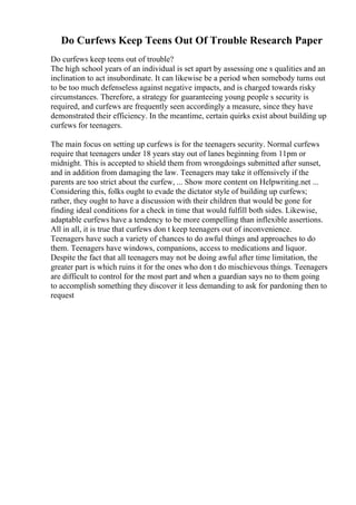 Do Curfews Keep Teens Out Of Trouble Research Paper
Do curfews keep teens out of trouble?
The high school years of an individual is set apart by assessing one s qualities and an
inclination to act insubordinate. It can likewise be a period when somebody turns out
to be too much defenseless against negative impacts, and is charged towards risky
circumstances. Therefore, a strategy for guaranteeing young people s security is
required, and curfews are frequently seen accordingly a measure, since they have
demonstrated their efficiency. In the meantime, certain quirks exist about building up
curfews for teenagers.
The main focus on setting up curfews is for the teenagers security. Normal curfews
require that teenagers under 18 years stay out of lanes beginning from 11pm or
midnight. This is accepted to shield them from wrongdoings submitted after sunset,
and in addition from damaging the law. Teenagers may take it offensively if the
parents are too strict about the curfew, ... Show more content on Helpwriting.net ...
Considering this, folks ought to evade the dictator style of building up curfews;
rather, they ought to have a discussion with their children that would be gone for
finding ideal conditions for a check in time that would fulfill both sides. Likewise,
adaptable curfews have a tendency to be more compelling than inflexible assertions.
All in all, it is true that curfews don t keep teenagers out of inconvenience.
Teenagers have such a variety of chances to do awful things and approaches to do
them. Teenagers have windows, companions, access to medications and liquor.
Despite the fact that all teenagers may not be doing awful after time limitation, the
greater part is which ruins it for the ones who don t do mischievous things. Teenagers
are difficult to control for the most part and when a guardian says no to them going
to accomplish something they discover it less demanding to ask for pardoning then to
request
 