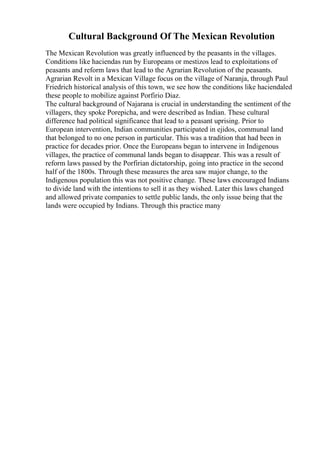Cultural Background Of The Mexican Revolution
The Mexican Revolution was greatly influenced by the peasants in the villages.
Conditions like haciendas run by Europeans or mestizos lead to exploitations of
peasants and reform laws that lead to the Agrarian Revolution of the peasants.
Agrarian Revolt in a Mexican Village focus on the village of Naranja, through Paul
Friedrich historical analysis of this town, we see how the conditions like haciendaled
these people to mobilize against Porfirio Diaz.
The cultural background of Najarana is crucial in understanding the sentiment of the
villagers, they spoke Porepicha, and were described as Indian. These cultural
difference had political significance that lead to a peasant uprising. Prior to
European intervention, Indian communities participated in ejidos, communal land
that belonged to no one person in particular. This was a tradition that had been in
practice for decades prior. Once the Europeans began to intervene in Indigenous
villages, the practice of communal lands began to disappear. This was a result of
reform laws passed by the Porfirian dictatorship, going into practice in the second
half of the 1800s. Through these measures the area saw major change, to the
Indigenous population this was not positive change. These laws encouraged Indians
to divide land with the intentions to sell it as they wished. Later this laws changed
and allowed private companies to settle public lands, the only issue being that the
lands were occupied by Indians. Through this practice many
 