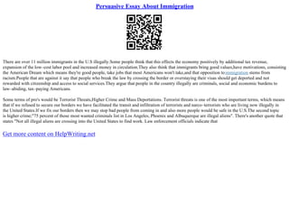 Persuasive Essay About Immigration
There are over 11 million immigrants in the U.S illegally.Some people think that this effects the economy positively by additional tax revenue,
expansion of the low–cost labor pool and increased money in circulation.They also think that immigrants bring good values,have motivations, consisting
the American Dream which means they're good people, take jobs that most Americans won't take,and that opposition toimmigration stems from
racism.People that are against it say that people who break the law by crossing the border or overstaying their visas should get deported and not
rewarded with citizenship and access to social services.They argue that people in the country illegally are criminals, social and economic burdens to
law–abiding, tax–paying Americans.
Some terms of pro's would be Terrorist Threats,Higher Crime and Mass Deportations. Terrorist threats is one of the most important terms, which means
that if we refused to secure our borders we have facilitated the transit and infiltration of terrorists and narco–terrorists who are living now illegally in
the United States.If we fix our borders then we may stop bad people from coming in and also more people would be safe in the U.S.The second topic
is higher crime;"75 percent of those most wanted criminals list in Los Angeles, Phoenix and Albuquerque are illegal aliens". There's another quote that
states "Not all illegal aliens are crossing into the United States to find work. Law enforcement officials indicate that
Get more content on HelpWriting.net
 