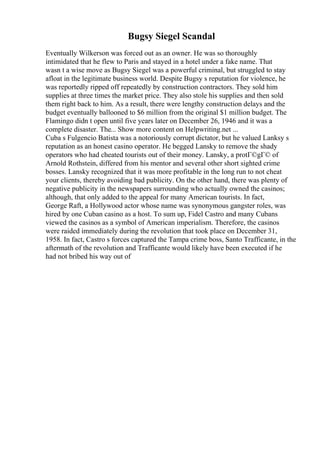 Bugsy Siegel Scandal
Eventually Wilkerson was forced out as an owner. He was so thoroughly
intimidated that he flew to Paris and stayed in a hotel under a fake name. That
wasn t a wise move as Bugsy Siegel was a powerful criminal, but struggled to stay
afloat in the legitimate business world. Despite Bugsy s reputation for violence, he
was reportedly ripped off repeatedly by construction contractors. They sold him
supplies at three times the market price. They also stole his supplies and then sold
them right back to him. As a result, there were lengthy construction delays and the
budget eventually ballooned to $6 million from the original $1 million budget. The
Flamingo didn t open until five years later on December 26, 1946 and it was a
complete disaster. The... Show more content on Helpwriting.net ...
Cuba s Fulgencio Batista was a notoriously corrupt dictator, but he valued Lanksy s
reputation as an honest casino operator. He begged Lansky to remove the shady
operators who had cheated tourists out of their money. Lansky, a protГ©gГ© of
Arnold Rothstein, differed from his mentor and several other short sighted crime
bosses. Lansky recognized that it was more profitable in the long run to not cheat
your clients, thereby avoiding bad publicity. On the other hand, there was plenty of
negative publicity in the newspapers surrounding who actually owned the casinos;
although, that only added to the appeal for many American tourists. In fact,
George Raft, a Hollywood actor whose name was synonymous gangster roles, was
hired by one Cuban casino as a host. To sum up, Fidel Castro and many Cubans
viewed the casinos as a symbol of American imperialism. Therefore, the casinos
were raided immediately during the revolution that took place on December 31,
1958. In fact, Castro s forces captured the Tampa crime boss, Santo Trafficante, in the
aftermath of the revolution and Trafficante would likely have been executed if he
had not bribed his way out of
 