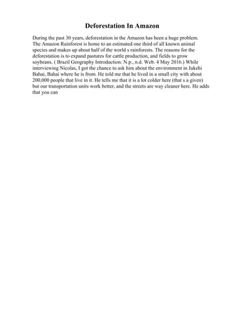 Deforestation In Amazon
During the past 30 years, deforestation in the Amazon has been a huge problem.
The Amazon Rainforest is home to an estimated one third of all known animal
species and makes up about half of the world s rainforests. The reasons for the
deforestation is to expand pastures for cattle production, and fields to grow
soybeans. ( Brazil Geography Introduction. N.p., n.d. Web. 4 May 2016.) While
interviewing Nicolas, I got the chance to ask him about the environment in Jukehi
Bahai, Bahai where he is from. He told me that he lived in a small city with about
200,000 people that live in it. He tells me that it is a lot colder here (that s a given)
but our transportation units work better, and the streets are way cleaner here. He adds
that you can
 