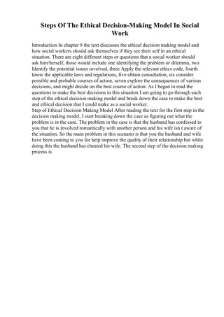 Steps Of The Ethical Decision-Making Model In Social
Work
Introduction In chapter 8 the text discusses the ethical decision making model and
how social workers should ask themselves if they see their self in an ethical
situation. There are eight different steps or questions that a social worker should
ask him/herself, those would include one identifying the problem or dilemma, two
Identify the potential issues involved, three Apply the relevant ethics code, fourth
know the applicable laws and regulations, five obtain consultation, six consider
possible and probable courses of action, seven explore the consequences of various
decisions, and might decide on the best course of action. As I began to read the
questions to make the best decisions in this situation I am going to go through each
step of the ethical decision making model and break down the case to make the best
and ethical decision that I could make as a social worker.
Step of Ethical Decision Making Model After reading the text for the first step in the
decision making model, I start breaking down the case as figuring out what the
problem is in the case. The problem in the case is that the husband has confessed to
you that he is involved romantically with another person and his wife isn t aware of
the situation. So the main problem in this scenario is that you the husband and wife
have been coming to you for help improve the quality of their relationship but while
doing this the husband has cheated his wife. The second step of the decision making
process is
 