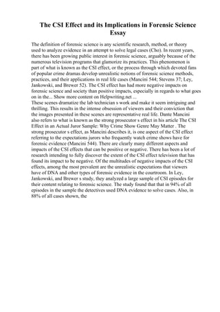 The CSI Effect and its Implications in Forensic Science
Essay
The definition of forensic science is any scientific research, method, or theory
used to analyze evidence in an attempt to solve legal cases (Cho). In recent years,
there has been growing public interest in forensic science, arguably because of the
numerous television programs that glamorize its practices. This phenomenon is
part of what is known as the CSI effect, or the process through which devoted fans
of popular crime dramas develop unrealistic notions of forensic science methods,
practices, and their applications in real life cases (Mancini 544; Stevens 37; Ley,
Jankowski, and Brewer 52). The CSI effect has had more negative impacts on
forensic science and society than positive impacts, especially in regards to what goes
on in the... Show more content on Helpwriting.net ...
These scenes dramatize the lab technician s work and make it seem intriguing and
thrilling. This results in the intense obsession of viewers and their conviction that
the images presented in these scenes are representative real life. Dante Mancini
also refers to what is known as the strong prosecutor s effect in his article The CSI
Effect in an Actual Juror Sample: Why Crime Show Genre May Matter . The
strong prosecutor s effect, as Mancini describes it, is one aspect of the CSI effect
referring to the expectations jurors who frequently watch crime shows have for
forensic evidence (Mancini 544). There are clearly many different aspects and
impacts of the CSI effects that can be positive or negative. There has been a lot of
research intending to fully discover the extent of the CSI effect television that has
found its impact to be negative. Of the multitudes of negative impacts of the CSI
effects, among the most prevalent are the unrealistic expectations that viewers
have of DNA and other types of forensic evidence in the courtroom. In Ley,
Jankowski, and Brewer s study, they analyzed a large sample of CSI episodes for
their content relating to forensic science. The study found that that in 94% of all
episodes in the sample the detectives used DNA evidence to solve cases. Also, in
88% of all cases shown, the
 