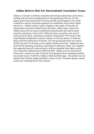 Adidas Referee Kits For International Association Teams
Adidas is a German worldwide corporation that designs and produce sports shoes,
clothing and accessories headquartered in Herzogenaurach, Bavaria. It is the
largest sportswear manufacturer in Europe and the second biggest in the world.
Football kits and the associated equipment for football has always been Adidas
main focus . Adidas remains a major company in the supply of team kits for
international association football teams and clubs. Adidas makes referee kits.
Adidas referee kits are used in competition internationally and used by many
countries and leagues in the world. Adidas has been a go getter in the area of
footwear for the sport, with famous examples including the 1979 release of the
Copa Mundial moulded boot used for matches on firm dry pitches. It holds the
honor of the bestselling boot of all time. The soft ground equivalent was named
World Cup and it too remains on the market, timeless and iconic. Adidas has been
criticized for operating sweatshops, particularly in Indonesia. Many of its suppliers
that supported unions for subcontractors with less reputable labor rights records
were rejected by Adidas between 2006 and 2007. Adidas was also criticized for
being racist. a picture of a pair of Jeremy Scott designed shoes containing shackles
was posted on june 14,2012 by Adidas on their facebook page . The picture was of a
planned shoe line that Adidas intended to release in July. The photo quickly caused
controversy including that of Jesse Jackson
 