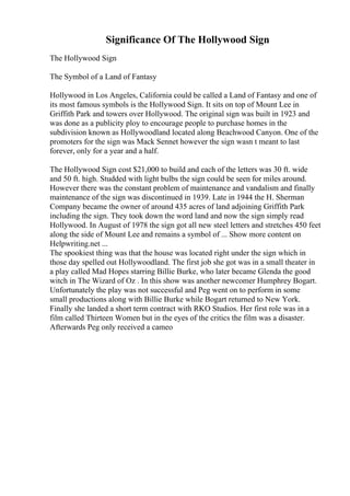 Significance Of The Hollywood Sign
The Hollywood Sign
The Symbol of a Land of Fantasy
Hollywood in Los Angeles, California could be called a Land of Fantasy and one of
its most famous symbols is the Hollywood Sign. It sits on top of Mount Lee in
Griffith Park and towers over Hollywood. The original sign was built in 1923 and
was done as a publicity ploy to encourage people to purchase homes in the
subdivision known as Hollywoodland located along Beachwood Canyon. One of the
promoters for the sign was Mack Sennet however the sign wasn t meant to last
forever, only for a year and a half.
The Hollywood Sign cost $21,000 to build and each of the letters was 30 ft. wide
and 50 ft. high. Studded with light bulbs the sign could be seen for miles around.
However there was the constant problem of maintenance and vandalism and finally
maintenance of the sign was discontinued in 1939. Late in 1944 the H. Sherman
Company became the owner of around 435 acres of land adjoining Griffith Park
including the sign. They took down the word land and now the sign simply read
Hollywood. In August of 1978 the sign got all new steel letters and stretches 450 feet
along the side of Mount Lee and remains a symbol of ... Show more content on
Helpwriting.net ...
The spookiest thing was that the house was located right under the sign which in
those day spelled out Hollywoodland. The first job she got was in a small theater in
a play called Mad Hopes starring Billie Burke, who later became Glenda the good
witch in The Wizard of Oz . In this show was another newcomer Humphrey Bogart.
Unfortunately the play was not successful and Peg went on to perform in some
small productions along with Billie Burke while Bogart returned to New York.
Finally she landed a short term contract with RKO Studios. Her first role was in a
film called Thirteen Women but in the eyes of the critics the film was a disaster.
Afterwards Peg only received a cameo
 