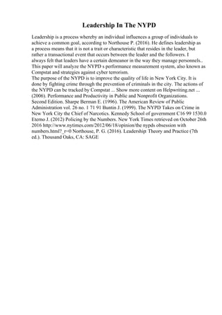Leadership In The NYPD
Leadership is a process whereby an individual influences a group of individuals to
achieve a common goal, according to Northouse P. (2016). He defines leadership as
a process means that it is not a trait or characteristic that resides in the leader, but
rather a transactional event that occurs between the leader and the followers. I
always felt that leaders have a certain demeanor in the way they manage personnels..
This paper will analyze the NYPD s performance measurement system, also known as
Compstat and strategies against cyber terrorism.
The purpose of the NYPD is to improve the quality of life in New York City. It is
done by fighting crime through the prevention of criminals in the city. The actions of
the NYPD can be tracked by Compstat ... Show more content on Helpwriting.net ...
(2006). Performance and Productivity in Public and Nonprofit Organizations.
Second Edition. Sharpe Berman E. (1996). The American Review of Public
Administration vol. 26 no. 1 71 91 Buntin J. (1999). The NYPD Takes on Crime in
New York City the Chief of Narcotics. Kennedy School of government C16 99 1530.0
Eterno J. (2012) Policing by the Numbers. New York Times retrieved on October 26th
2016 http://www.nytimes.com/2012/06/18/opinion/the nypds obsession with
numbers.html?_r=0 Northouse, P. G. (2016). Leadership: Theory and Practice (7th
ed.). Thousand Oaks, CA: SAGE
 
