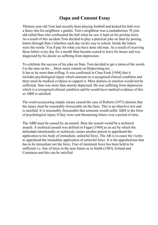 Oapa and Consent Essay
Thirteen year old Tom had recently been playing football and kicked his ball over
a fence into his neighbour s garden. Tom s neighbour was a cantankerous 70 year
old called Stan who confiscated the ball when he saw it land on his pristine lawn.
As a result of this incident Tom decided to play a practical joke on Stan by posting
letters through Stan s letterbox each day on his way to school. Inside the letters
were the words: You ll pay for what you have done old man. As a result of receiving
these letters every day for a month Stan became scared to leave his house and was
diagnosed by his doctor as suffering from depression.
To celebrate the success of his joke on Stan, Tom decided to get a tattooof the words
I m the man on his ... Show more content on Helpwriting.net ...
It has to be more than trifling. It was confirmed in Chan Fook [1994] that it
includes psychological injury which amounts to a recognised clinical condition and
there must be medical evidence to support it. Mere distress or emotion would not be
sufficient. Stan was more than merely depressed. He was suffering from depression
which is a recognised clinical condition and he would have medical evidence of this
so ABH is satisfied.
The word occasioning simply means caused the case of Roberts (1971) denotes that
the injury must be reasonably foreseeable on the facts. This is an objective test and
is satisfied. It is reasonably foreseeable that someone would suffer ABH in the form
of psychological injury if they were sent threatening letters over a period of time.
The ABH must be caused by an assault. Here the assault would be a technical
assault. A technical assault was defined in Fagan [1968] as an act by which the
defendant intentionally or recklessly causes another person to apprehend the
application to his body of immediate, unlawful force. The AR is to cause the victim
to apprehend the immediate application of unlawful force. It is the apprehension that
has to be immediate not the force. Fear of imminent force has been held to be
sufficient i.e. fear of force in the near future as in Smith (1983), Ireland and
Constanza and this can be satisfied
 