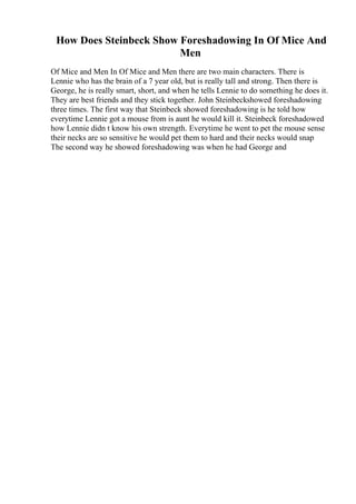 How Does Steinbeck Show Foreshadowing In Of Mice And
Men
Of Mice and Men In Of Mice and Men there are two main characters. There is
Lennie who has the brain of a 7 year old, but is really tall and strong. Then there is
George, he is really smart, short, and when he tells Lennie to do something he does it.
They are best friends and they stick together. John Steinbeckshowed foreshadowing
three times. The first way that Steinbeck showed foreshadowing is he told how
everytime Lennie got a mouse from is aunt he would kill it. Steinbeck foreshadowed
how Lennie didn t know his own strength. Everytime he went to pet the mouse sense
their necks are so sensitive he would pet them to hard and their necks would snap
The second way he showed foreshadowing was when he had George and
 