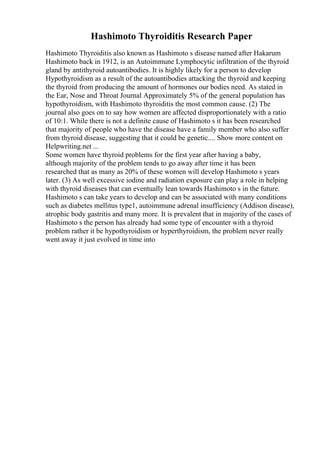 Hashimoto Thyroiditis Research Paper
Hashimoto Thyroiditis also known as Hashimoto s disease named after Hakarum
Hashimoto back in 1912, is an Autoimmune Lymphocytic infiltration of the thyroid
gland by antithyroid autoantibodies. It is highly likely for a person to develop
Hypothyroidism as a result of the autoantibodies attacking the thyroid and keeping
the thyroid from producing the amount of hormones our bodies need. As stated in
the Ear, Nose and Throat Journal Approximately 5% of the general population has
hypothyroidism, with Hashimoto thyroiditis the most common cause. (2) The
journal also goes on to say how women are affected disproportionately with a ratio
of 10:1. While there is not a definite cause of Hashimoto s it has been researched
that majority of people who have the disease have a family member who also suffer
from thyroid disease, suggesting that it could be genetic.... Show more content on
Helpwriting.net ...
Some women have thyroid problems for the first year after having a baby,
although majority of the problem tends to go away after time it has been
researched that as many as 20% of these women will develop Hashimoto s years
later. (3) As well excessive iodine and radiation exposure can play a role in helping
with thyroid diseases that can eventually lean towards Hashimoto s in the future.
Hashimoto s can take years to develop and can be associated with many conditions
such as diabetes mellitus type1, autoimmune adrenal insufficiency (Addison disease),
atrophic body gastritis and many more. It is prevalent that in majority of the cases of
Hashimoto s the person has already had some type of encounter with a thyroid
problem rather it be hypothyroidism or hyperthyroidism, the problem never really
went away it just evolved in time into
 