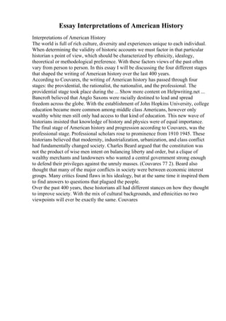 Essay Interpretations of American History
Interpretations of American History
The world is full of rich culture, diversity and experiences unique to each individual.
When determining the validity of historic accounts we must factor in that particular
historian s point of view, which should be characterized by ethnicity, idealogy,
theoretical or methodological preference. With these factors views of the past often
vary from person to person. In this essay I will be discussing the four different stages
that shaped the writing of American history over the last 400 years.
According to Couvares, the writing of American history has passed through four
stages: the providential, the rationalist, the nationalist, and the professional. The
providential stage took place during the ... Show more content on Helpwriting.net ...
Bancroft believed that Anglo Saxons were racially destined to lead and spread
freedom across the globe. With the establishment of John Hopkins University, college
education became more common among middle class Americans, however only
wealthy white men still only had access to that kind of education. This new wave of
historians insisted that knowledge of history and physics were of equal importance.
The final stage of American history and progression according to Couvares, was the
professional stage. Professional scholars rose to prominence from 1910 1945. These
historians believed that modernity, industrialization, urbanization, and class conflict
had fundamentally changed society. Charles Beard argued that the constitution was
not the product of wise men intent on balancing liberty and order, but a clique of
wealthy merchants and landowners who wanted a central government strong enough
to defend their privileges against the unruly masses. (Couvares 77 2). Beard also
thought that many of the major conflicts in society were between economic interest
groups. Many critics found flaws in his idealogy, but at the same time it inspired them
to find answers to questions that plagued the people.
Over the past 400 years, these historians all had different stances on how they thought
to improve society. With the mix of cultural backgrounds, and ethnicities no two
viewpoints will ever be exactly the same. Couvares
 