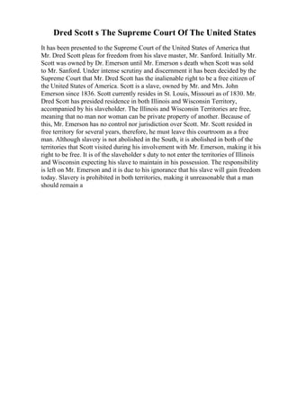 Dred Scott s The Supreme Court Of The United States
It has been presented to the Supreme Court of the United States of America that
Mr. Dred Scott pleas for freedom from his slave master, Mr. Sanford. Initially Mr.
Scott was owned by Dr. Emerson until Mr. Emerson s death when Scott was sold
to Mr. Sanford. Under intense scrutiny and discernment it has been decided by the
Supreme Court that Mr. Dred Scott has the inalienable right to be a free citizen of
the United States of America. Scott is a slave, owned by Mr. and Mrs. John
Emerson since 1836. Scott currently resides in St. Louis, Missouri as of 1830. Mr.
Dred Scott has presided residence in both Illinois and Wisconsin Territory,
accompanied by his slaveholder. The Illinois and Wisconsin Territories are free,
meaning that no man nor woman can be private property of another. Because of
this, Mr. Emerson has no control nor jurisdiction over Scott. Mr. Scott resided in
free territory for several years, therefore, he must leave this courtroom as a free
man. Although slavery is not abolished in the South, it is abolished in both of the
territories that Scott visited during his involvement with Mr. Emerson, making it his
right to be free. It is of the slaveholder s duty to not enter the territories of Illinois
and Wisconsin expecting his slave to maintain in his possession. The responsibility
is left on Mr. Emerson and it is due to his ignorance that his slave will gain freedom
today. Slavery is prohibited in both territories, making it unreasonable that a man
should remain a
 