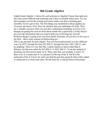 8th Grade Algebra
Eighth Grade Algebra 1 Advice Hi, and welcome to Algebra! I know that right now
this class seems difficult and confusing, but it does eventually make sense. It is my
job to prepare you for the coming year and to make sure that everything goes
smoothly. So let s get to that. The first things you should know about algebra are,
of course, the basics. First: Don t be afraid to ask your tablemates for help. They
are a valuable recourse when you just don t understand something, however even
though just getting the answers from them sounds like a good idea, it really doesn t
give you the information that you need to help you in the long run. Second:
Professor Burger is going to be your best friend. Seriously, all you have to do is go to
the Holt... Show more content on Helpwriting.net ...
This is my personal favorite chapter. You can factor polynomials in a few different
ways: by GCF, through the form X2+BX+C, through the form AX2+ BX+C, and
by graphing. There is a way that Mrs. Ladner teaches to factor called Big X
Bottoms Up that uses either the X2+BX+C or AX2+BX+C. To do this method of
factoring you first need to draw an X. Then, after that, you multiply A and C (if
there is no A it means that A=1), and put it in the top of the X. Put B in the
underside of the X. Factor AC until you find the pair that equals B when either added
or subtracted to or from each other. Divide these by A and put them in the proper
 