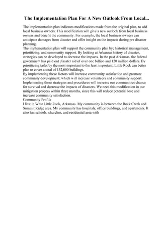 The Implementation Plan For A New Outlook From Local...
The implementation plan indicates modifications made from the original plan, to add
local business owners. This modification will give a new outlook from local business
owners and benefit the community. For example, the local business owners can
anticipate damages from disaster and offer insight on the impacts during pre disaster
planning.
The implementation plan will support the community plan by; historical management,
prioritizing, and community support. By looking at Arkansas history of disaster,
strategies can be developed to decrease the impacts. In the past Arkansas, the federal
government has paid out disaster aid of over one billion and 120 million dollars. By
prioritizing tasks by the most important to the least important, Little Rock can better
plan to cover a total of 152,000 buildings.
By implementing these factors will increase community satisfaction and promote
community development; which will increase volunteers and community support.
Implementing these strategies and procedures will increase our communities chance
for survival and decrease the impacts of disasters. We need this modification in our
mitigation process within three months, since this will reduce potential lose and
increase community satisfaction.
Community Profile
I live in West Little Rock, Arkansas. My community is between the Rock Creek and
Summit Ridge area. My community has hospitals, office buildings, and apartments. It
also has schools, churches, and residential area with
 