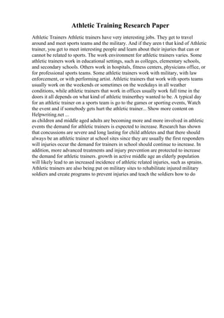 Athletic Training Research Paper
Athletic Trainers Athletic trainers have very interesting jobs. They get to travel
around and meet sports teams and the military. And if they aren t that kind of Athletic
trainer, you get to meet interesting people and learn about their injuries that can or
cannot be related to sports. The work environment for athletic trainers varies. Some
athletic trainers work in educational settings, such as colleges, elementary schools,
and secondary schools. Others work in hospitals, fitness centers, physicians office, or
for professional sports teams. Some athletic trainers work with military, with law
enforcement, or with performing artist. Athletic trainers that work with sports teams
usually work on the weekends or sometimes on the weekdays in all weather
conditions, while athletic trainers that work in offices usually work full time in the
doors it all depends on what kind of athletic trainerthey wanted to be. A typical day
for an athletic trainer on a sports team is go to the games or sporting events, Watch
the event and if somebody gets hurt the athletic trainer... Show more content on
Helpwriting.net ...
as children and middle aged adults are becoming more and more involved in athletic
events the demand for athletic trainers is expected to increase. Research has shown
that concussions are severe and long lasting for child athletes and that there should
always be an athletic trainer at school sites since they are usually the first responders
will injuries occur the demand for trainers in school should continue to increase. In
addition, more advanced treatments and injury prevention are protected to increase
the demand for athletic trainers. growth in active middle age an elderly population
will likely lead to an increased incidence of athletic related injuries, such as sprains.
Athletic trainers are also being put on military sites to rehabilitate injured military
soldiers and create programs to prevent injuries and teach the soldiers how to do
 