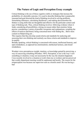 The Nature of Logic and Perception Essay example
Critical thinking is the use of those cognitive skills or strategies that increase the
probability of a desirable outcome. It is used to describe thinking that is purposeful,
reasoned and goal directed the kind of thinking involved in solving problems,
formulating inferences, calculating likelihood s, and making decisionswhen the
thinker is using skills that are thoughtful and effective for the particular context and
type of thinking task. Thus, critical thinking involves: following evidence where it
leads; considering all possibilities; relying on reason rather than emotion; being
precise; considering a variety of possible viewpoints and explanations; weighing the
effects of motives and biases; being concerned more with finding the... Show more
content on Helpwriting.net ...
This requires that they develop sound criteria and standards for analyzing and
assessing their own thinking and routinely use those criteria and standards to improve
its quality.
Broadly speaking, critical thinking is concerned with reason, intellectual honesty, and
open mindedness, as opposed too emotionalism, intellectual laziness, and closed
mindedness.
Wordnet views perceptionas insight, intuition, or knowledge gained by perceiving, a
way of conceiving something (Wordnet, 1997). Perception, to me is the way I view
something or situation, it may not necessarily be the way the situation happened.
I was recently involved in a situation at work when my co workers and me perceived
that weekly department meeting would be unpleasant and hostile. The reason for the
misperception was because our supervisor sent us a hostile email. He was having a
bad
 