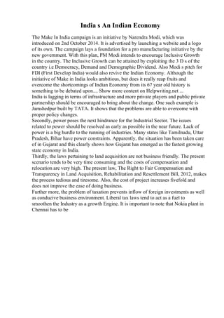 India s An Indian Economy
The Make In India campaign is an initiative by Narendra Modi, which was
introduced on 2nd October 2014. It is advertised by launching a website and a logo
of its own. The campaign lays a foundation for a pro manufacturing initiative by the
new government. With this plan, PM Modi intends to encourage Inclusive Growth
in the country. The Inclusive Growth can be attained by exploiting the 3 D s of the
country i.e Democracy, Demand and Demographic Dividend. Also Modi s pitch for
FDI (First Develop India) would also revive the Indian Economy. Although the
initiative of Make in India looks ambitious, but does it really reap fruits and
overcome the shortcomings of Indian Economy from its 67 year old history is
something to be debated upon.... Show more content on Helpwriting.net ...
India is lagging in terms of infrastructure and more private players and public private
partnership should be encouraged to bring about the change. One such example is
Jamshedpur built by TATA. It shows that the problems are able to overcome with
proper policy changes.
Secondly, power poses the next hindrance for the Industrial Sector. The issues
related to power should be resolved as early as possible in the near future. Lack of
power is a big hurdle to the running of industries. Many states like Tamilnadu, Uttar
Pradesh, Bihar have power constraints. Apparently, the situation has been taken care
of in Gujarat and this clearly shows how Gujarat has emerged as the fastest growing
state economy in India.
Thirdly, the laws pertaining to land acquisition are not business friendly. The present
scenario tends to be very time consuming and the costs of compensation and
relocation are very high. The present law, The Right to Fair Compensation and
Transparency in Land Acquisition, Rehabilitation and Resettlement Bill, 2012, makes
the process tedious and tiresome. Also, the cost of project increases fivefold and
does not improve the ease of doing business.
Further more, the problem of taxation prevents inflow of foreign investments as well
as conducive business environment. Liberal tax laws tend to act as a fuel to
smoothen the Industry as a growth Engine. It is important to note that Nokia plant in
Chennai has to be
 