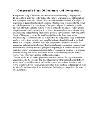 Comparative Study Of Literature And Intercultural...
Comparative study of Literature and Intercultural understanding: Language and
Religion play a major role in formation of a culture. Literature is one of the medium
that propagates tenets of a religion. Hence to understand the nuances of a religion, it
is essential to peruse the classics of literature which had laid foundation to the power
of verbal expression. Literature is one of the powerful paraphernalia that provides
relevant information about a culture. World is suffused with array of culture groups
adopting varied traditions and practices. Hence for peaceful and harmonious society
understanding and respecting other culture groups is very essential. The Comparative
Study of Literature is one of the significant fields that facilitate intercultural
understanding. The scholars who are in pursuit of the comparative study of literature
ought to be free from prejudice and parochial attitude. Gayathri Spivak in her book
Death of a Discipline1 observes that a new comparative literature is essential to
undermine and undo the tendency of dominant cultures to appropriate emergent ones`
in other words the study needs to go beyond the paradigm of western literatures and
societies. Literary scholars pursuing the study of comparative literature is in constant
quest of eliciting similarities and dissimilarities between two significant literary
works. The... Show more content on Helpwriting.net ...
Themes, myths, social and religious movements are some of the major areas to be
encompassed by the scholars. The field of comparative literature is bombarded with
the terms of regional literatures, national literatures, international literatures and
world literatures. Every region, every nation has its own culture and practice which in
turn is reflected in the significant literary texts facilitating to comprehend the nuances
of a culture and
 