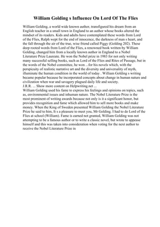 William Golding s Influence On Lord Of The Flies
William Golding, a world wide known author, transfigured his dream from an
English teacher in a small town in England to an author whose books altered the
mindset of its readers. Kids and adults have contemplated these words from Lord
of the Flies, Ralph wept for the end of innocence, the darkness of man s heart, and
the fall through the air of the true, wise friend called Piggy (Golding 202). These
deep rooted words from Lord of the Flies, a renowned book written by William
Golding, changed him from a locally known author in England to a Nobel
Literature Prize Laureate. He won the Nobel prize in 1983 for not only writing
many successful selling books, such as Lord of the Flies and Rites of Passage, but in
the words of the Nobel committee, he won ...for his novels which, with the
perspicuity of realistic narrative art and the diversity and universality of myth,
illuminate the human condition in the world of today . William Golding s writing
became popular because he incorporated concepts about change in human nature and
civilization when war and savagery plagued daily life and society.
J.R.R. ... Show more content on Helpwriting.net ...
William Golding used his fame to express his feelings and opinions on topics, such
as, environmental issues and inhuman nature. The Nobel Literature Prize is the
most prominent of writing awards because not only is it a significant honor, but
provides recognition and fame which allowed him to sell more books and make
money. When the King of Sweden presented William Golding the Nobel Literature
Prize he said to him, It s a pleasure to meet you, Mr Golding. I had to do Lord of the
Flies at school (William). Fame is earned not granted, William Golding was not
attempting to be a famous author or to write a classic novel, but wrote to appease
himself and this was taken into consideration when voting for the next author to
receive the Nobel Literature Prize in
 