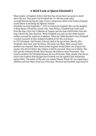 A Brief Look at Queen Elizabeth I
Many people, in England, believe that there has always been one queen to stand
above the rest. That queen was Elizabeth the 1st. She has made many
accomplishments during her reign. From a compromise about what religion England
would follow to defeating the Spanish Armada.
Elizabeth was born September 7, 1533 in Greenwich England. She was the daughter
of King Henry VII and his second wife, Anne Boleyn. Elizabeth had a half sister
from the king s first wife, Catherine of Aragon, and also had a half brother from the
king s third wife, Jane Seymour. When Elizabeth was only two her father had her
mother executed for suspicion of adultery. When her father decided to have Elizabeth
s mother executed, he then stripped Elizabeth of her title as princess.
In 1553 Elizabeth s half brother, Edward, died at the age of nine. Shortly after,
Elizabeth s half sister took the throne. Her name was Mary. Mary caused many
problems for England. Mary believed that England should follow one religion and
anyone who did not follow this religion would be executed. Mary was Catholic. She
later got the nickname bloody Mary because she killed so many Protestants. This
caused a problem for Elizabeth because she was Protestant. Many people who did not
believe the Catholic faith thought that Elizabeth was the rightful ruler and plotted
against Mary. The leader of this plot was named Thomas Wyatt. He was organizing a
rebellion and soon Mary found out of this plan. She then had Elizabeth imprisoned in
 