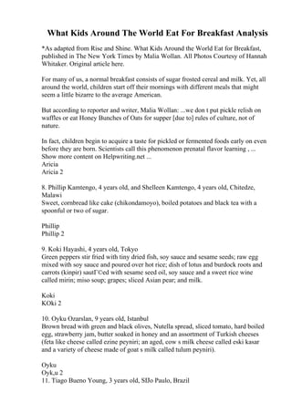 What Kids Around The World Eat For Breakfast Analysis
*As adapted from Rise and Shine. What Kids Around the World Eat for Breakfast,
published in The New York Times by Malia Wollan. All Photos Courtesy of Hannah
Whitaker. Original article here.
For many of us, a normal breakfast consists of sugar frosted cereal and milk. Yet, all
around the world, children start off their mornings with different meals that might
seem a little bizarre to the average American.
But according to reporter and writer, Malia Wollan: ...we don t put pickle relish on
waffles or eat Honey Bunches of Oats for supper [due to] rules of culture, not of
nature.
In fact, children begin to acquire a taste for pickled or fermented foods early on even
before they are born. Scientists call this phenomenon prenatal flavor learning , ...
Show more content on Helpwriting.net ...
Aricia
Aricia 2
8. Phillip Kamtengo, 4 years old, and Shelleen Kamtengo, 4 years old, Chitedze,
Malawi
Sweet, cornbread like cake (chikondamoyo), boiled potatoes and black tea with a
spoonful or two of sugar.
Phillip
Phillip 2
9. Koki Hayashi, 4 years old, Tokyo
Green peppers stir fried with tiny dried fish, soy sauce and sesame seeds; raw egg
mixed with soy sauce and poured over hot rice; dish of lotus and burdock roots and
carrots (kinpir) sautГ©ed with sesame seed oil, soy sauce and a sweet rice wine
called mirin; miso soup; grapes; sliced Asian pear; and milk.
Koki
KOki 2
10. Oyku Ozarslan, 9 years old, Istanbul
Brown bread with green and black olives, Nutella spread, sliced tomato, hard boiled
egg, strawberry jam, butter soaked in honey and an assortment of Turkish cheeses
(feta like cheese called ezine peyniri; an aged, cow s milk cheese called eski kasar
and a variety of cheese made of goat s milk called tulum peyniri).
Oyku
Oyk,u 2
11. Tiago Bueno Young, 3 years old, SГ
Јo Paulo, Brazil
 