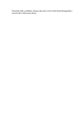 Chocolate milk, cornflakes, banana cake and a sweet white bread (bisnaguinha )
served with a mild cream cheese
 