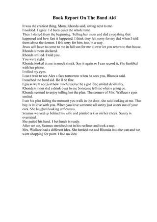 Book Report On The Band Aid
It was the craziest thing, Mom, Rhonda said, sitting next to me.
I nodded. I agree. I d been quiet the whole time.
Then I started from the beginning. Telling her mom and dad everything that
happened and how fast it happened. I think they felt sorry for my dad when I told
them about the demon. I felt sorry for him, too, in a way.
Jesus will have to come to me in full sun for me to ever let you return to that house,
Rhonda s mom declared.
Rhonda smiled. I told you.
You were right.
Rhonda looked at me in mock shock. Say it again so I can record it. She fumbled
with her phone.
I rolled my eyes.
I can t wait to see Alex s face tomorrow when he sees you, Rhonda said.
I touched the band aid. He ll be fine.
I guess we ll see just how much resolve he s got. She smiled devilishly.
Rhonda s mom slid a drink over to me Someone tell me what s going on.
Rhonda seemed to enjoy telling her the plan. The corners of Mrs. Wallace s eyes
smiled.
I see his plan failing the moment you walk in the door, she said looking at me. That
boy is in love with you. When you love someone all sanity just oozes out of your
ears. She laughed looking at Seamus.
Seamus walked up behind his wife and planted a kiss on her cheek. Sanity is
overrated.
She patted his hand. I bet lunch is ready.
After we ate, Seamus stretched out in his recliner and took a nap.
Mrs. Wallace had a different idea. She herded me and Rhonda into the van and we
went shopping for paint. I had no idea
 