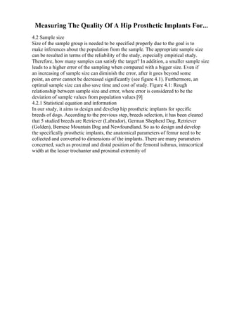 Measuring The Quality Of A Hip Prosthetic Implants For...
4.2 Sample size
Size of the sample group is needed to be specified properly due to the goal is to
make inferences about the population from the sample. The appropriate sample size
can be resulted in terms of the reliability of the study, especially empirical study.
Therefore, how many samples can satisfy the target? In addition, a smaller sample size
leads to a higher error of the sampling when compared with a bigger size. Even if
an increasing of sample size can diminish the error, after it goes beyond some
point, an error cannot be decreased significantly (see figure 4.1). Furthermore, an
optimal sample size can also save time and cost of study. Figure 4.1: Rough
relationship between sample size and error, where error is considered to be the
deviation of sample values from population values [9]
4.2.1 Statistical equation and information
In our study, it aims to design and develop hip prosthetic implants for specific
breeds of dogs. According to the previous step, breeds selection, it has been cleared
that 5 studied breeds are Retriever (Labrador), German Shepherd Dog, Retriever
(Golden), Bernese Mountain Dog and Newfoundland. So as to design and develop
the specifically prosthetic implants, the anatomical parameters of femur need to be
collected and converted to dimensions of the implants. There are many parameters
concerned, such as proximal and distal position of the femoral isthmus, intracortical
width at the lesser trochanter and proximal extremity of
 