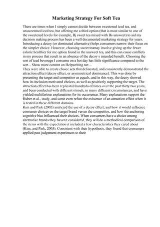 Marketing Strategy For Soft Tea
There are times when I simply cannot decide between sweetened iced tea, and
unsweetened iced tea, but offering me a third option (that is most similar to one of
the sweetened levels for example, Вј sweet tea mixed with Вѕ unsweet) to aid my
decision making process has been a well documented marketing strategy for years.
Introducing a decoy (or dominated alternative) helps consumers narrow their focus on
the simpler choice. However, choosing sweet teamay involve giving up the fewer
calorie healthier for me option found in the unsweet tea, and this can cause conflicts
in my process that result in an absence of the decoy s intended benefit. Choosing the
sort of iced beverage I consume on a hot day has little significance compared to the
sort... Show more content on Helpwriting.net ...
They were able to create choice sets that delineated, and consistently demonstrated the
attraction effect (decoy effect, or asymmetrical dominance). This was done by
presenting the target and competitor as equals, and in this way, the decoy showed
how its inclusion motivated choices, as well as positively supporting the target. The
attraction effect has been replicated hundreds of times over the past thirty two years,
and been conducted with different stimuli, in many different circumstances, and have
yielded multifarious explanations for its occurrence. Many explanations support the
Huber et al., study, and some even refute the existence of an attraction effect when it
is tested in these different domains.
Kim and Park (2005) analyzed the use of a decoy effect, and how it would influence
consumer choices on the target brand versus the competitor, and how the anchoring
cognitive bias influenced their choices. When consumers have a choice among
alternative brands they haven t considered, they will do a methodical comparison of
the items with the expectation it included a few characteristics they cared about
(Kim, and Park, 2005). Consistent with their hypothesis, they found that consumers
applied past judgement experiences to their
 