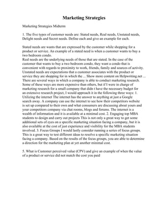 Marketing Strategies
Marketing Strategies Midterm
1. The five types of customer needs are: Stated needs, Real needs, Unstated needs,
Delight needs and Secret needs. Define each and give an example for each.
Stated needs are wants that are expressed by the customer while shopping for a
product or service. An example of a stated need is when a customer wants to buy a
two bedroom condo.
Real needs are the underlying needs of those that are stated. In the case of the
customer that wants to buy a two bedroom condo, they want a condo that is
convenient with regards to proximity to work, friends, family and sources of activity.
Unstated needs are expectations that a customer associates with the product or
service they are shopping for in which the ... Show more content on Helpwriting.net ...
There are several ways in which a company is able to conduct marketing research.
Some of these ways are more expensive than others, but if I were in charge of
marketing research for a small company that didn t have the necessary budget for
an extensive research project, I would approach it in the following three ways: 1.
Utilizing the internet The internet has the answer to anything at just a Google
search away. A company can use the internet to see how their competitors website
is set up compared to their own and what consumers are discussing about yours and
your competitors company via chat rooms, blogs and forums. The internet is a
wealth of information and it is available at a minimal cost. 2. Engaging top MBA
students to design and carry out projects This is not only a great way to get some
additional sets of eyes on a specific marketing situation facing a company, but it is
also available at the cost of just experience and visibility for the MBA students
involved. 3. Focus Groups I would lastly consider running a series of focus groups.
This is a great way to test different ideas to resolve a specific marketing situation
facing a company. Based on the results of the focus groups, you are able to determine
a direction for the marketing plan at yet another minimal cost.
5. What is Customer perceived value (CPV) and give an example of when the value
of a product or service did not match the cost you paid
 